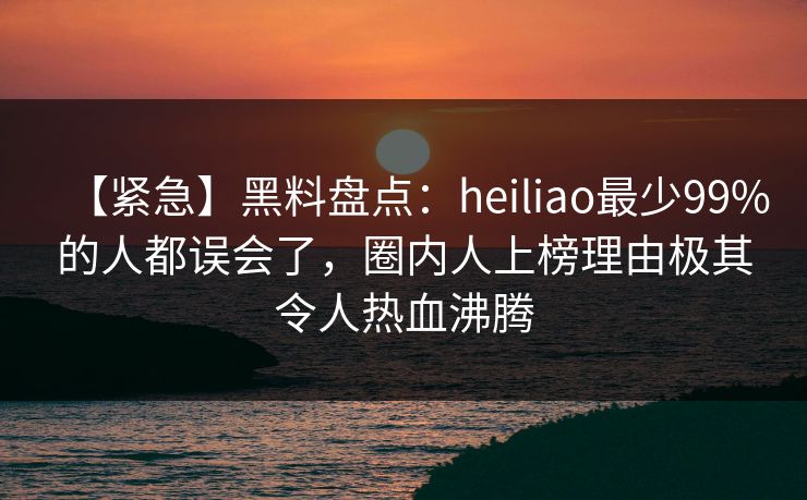 【紧急】黑料盘点:heiliao最少99%的人都误会了,圈内人上榜理由极其令人热血沸腾 【紧急】黑料盘点:heiliao最少99%的人都误会了,圈内人上榜理由极其令人热血沸腾