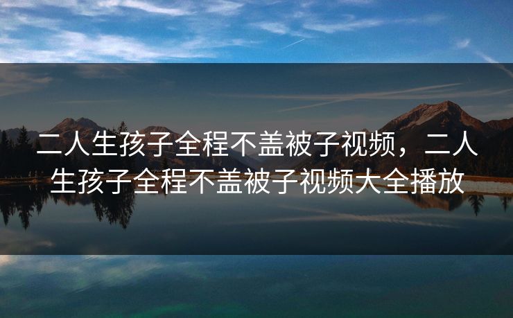 二人生孩子全程不盖被子视频,二人生孩子全程不盖被子视频大全播放 二人生孩子全程不盖被子视频,二人生孩子全程不盖被子视频大全播放