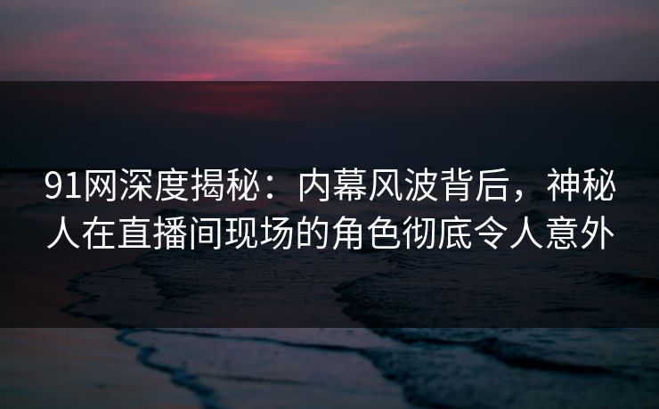 91网深度揭秘：内幕风波背后，神秘人在直播间现场的角色彻底令人意外
