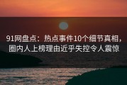 91网盘点：热点事件10个细节真相，圈内人上榜理由近乎失控令人震惊