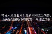 神秘人又爆丑闻！最新刚刚流出内幕，汤头条轻量版下载网友：评论区炸裂