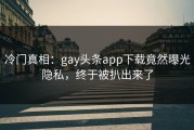 冷门真相：gay头条app下载竟然曝光隐私，终于被扒出来了