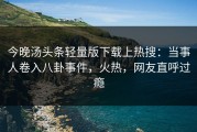 今晚汤头条轻量版下载上热搜：当事人卷入八卦事件，火热，网友直呼过瘾