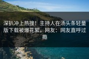 深扒冲上热搜！主持人在汤头条轻量版下载被爆花絮，网友：网友直呼过瘾