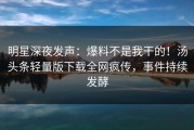 明星深夜发声：爆料不是我干的！汤头条轻量版下载全网疯传，事件持续发酵