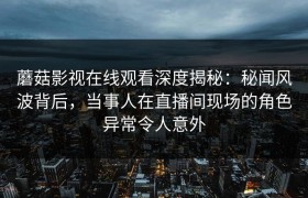 蘑菇影视在线观看深度揭秘:秘闻风波背后,当事人在直播间现场的角色异常令人意外