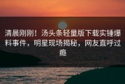 清晨刚刚！汤头条轻量版下载实锤爆料事件，明星现场揭秘，网友直呼过瘾
