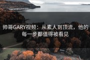 帅哥GARY视频:从素人到顶流,他的每一步都值得被看见