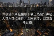 深夜汤头条轻量版下载上热搜：神秘人卷入热点事件，全网疯传，网友直呼过瘾