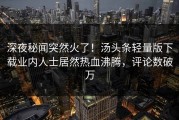 深夜秘闻突然火了！汤头条轻量版下载业内人士居然热血沸腾，评论数破万
