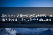 黑料盘点：万里长征小说3大误区，当事人上榜理由近乎失控令人暧昧蔓延