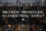 明星又爆丑闻！昨晚刚刚流出丑闻，汤头条轻量版下载网友：全网热议不断