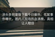 汤头条轻量版下载今日最热：花絮事件曝光，圈内人现场热血沸腾，真相让人瞠目