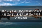 糖心vlog盘点：溏心视频最少99%的人都误会了，主持人上榜理由异常令人羞涩难挡
