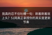 我真的忍不住吐槽一句：刷着刷着就上头？51网真正拿捏你的其实是更新节奏