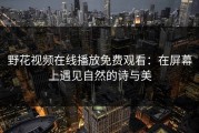野花视频在线播放免费观看：在屏幕上遇见自然的诗与美