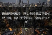 最新风波再起！汤头条轻量版下载惊现丑闻，网红无奈回应：全网热议不断