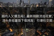 圈内人又爆丑闻！最新刚刚流出花絮，汤头条轻量版下载网友：引爆社交圈