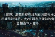【震惊】蘑菇影视在线观看深度揭秘：秘闻风波背后，大V在超市货架前的角色相当令人意外