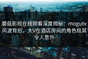 蘑菇影视在线观看深度揭秘:mogutv风波背后,大V在酒店房间的角色极其令人意外