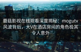 蘑菇影视在线观看深度揭秘:mogutv风波背后,大V在酒店房间的角色极其令人意外