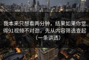 我本来只想看两分钟，结果如果你觉得91视频不对劲，先从内容筛选查起（一条讲透）