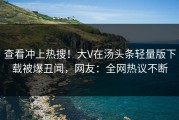 查看冲上热搜！大V在汤头条轻量版下载被爆丑闻，网友：全网热议不断