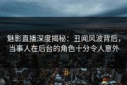 魅影直播深度揭秘：丑闻风波背后，当事人在后台的角色十分令人意外