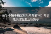 芭乐小猪幸福宝丝瓜草莓官网:开启健康甜蜜生活新篇章