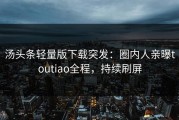 汤头条轻量版下载突发：圈内人亲曝toutiao全程，持续刷屏