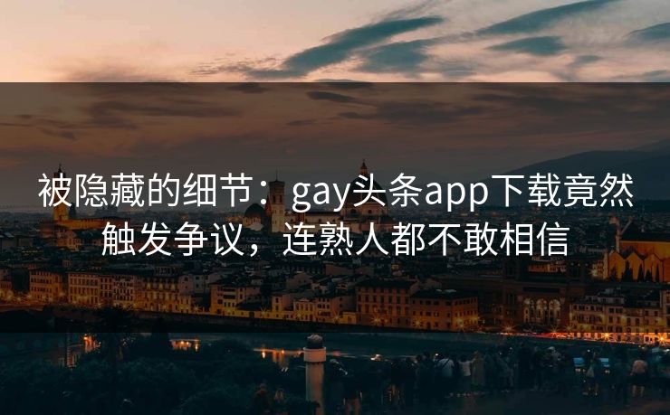 被隐藏的细节：gay头条app下载竟然触发争议，连熟人都不敢相信