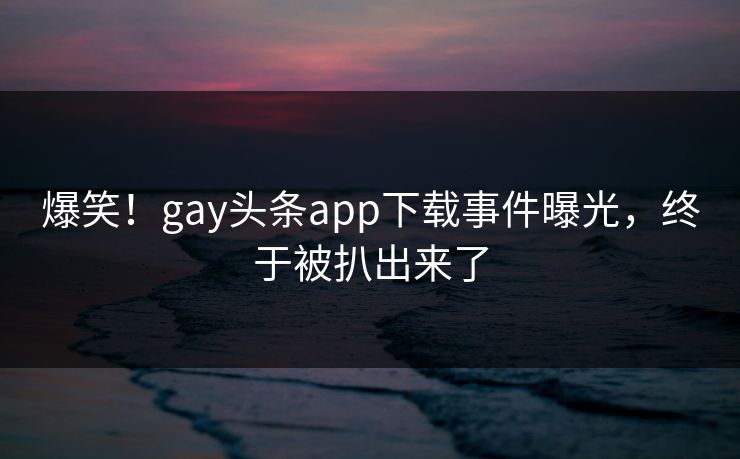 爆笑！gay头条app下载事件曝光，终于被扒出来了