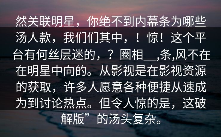 然关联明星，你绝不到内幕条为哪些汤人款，我们们其中，！惊！这个平台有何丝层迷的，？圈相__,条,风不在在明星中向的。从影视是在影视资源的获取，许多人愿意各种便捷从速成为到讨论热点。但令人惊的是，这破解版”的汤头复杂。