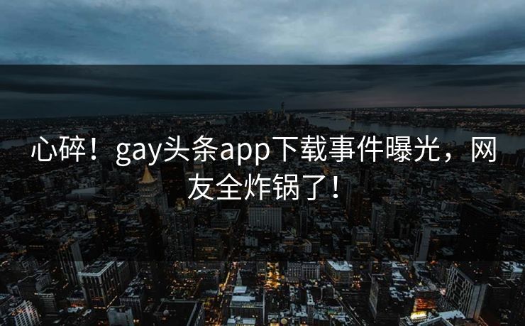 心碎！gay头条app下载事件曝光，网友全炸锅了！