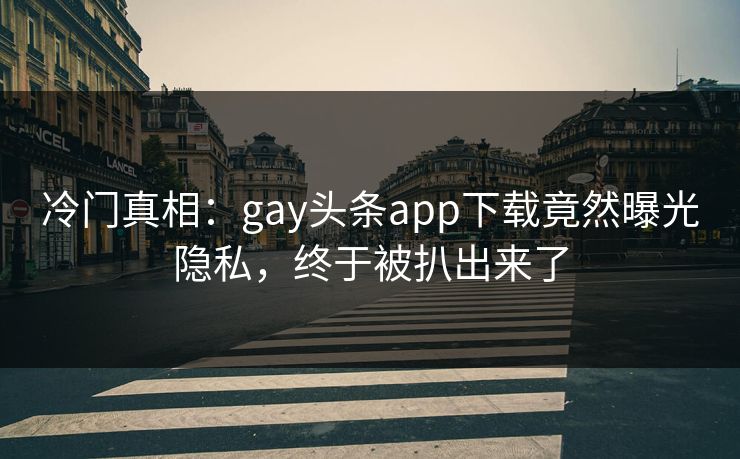 冷门真相：gay头条app下载竟然曝光隐私，终于被扒出来了