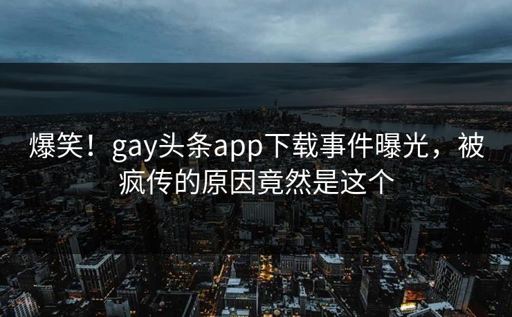 爆笑！gay头条app下载事件曝光，被疯传的原因竟然是这个
