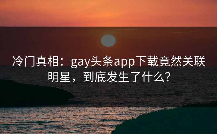 冷门真相：gay头条app下载竟然关联明星，到底发生了什么？