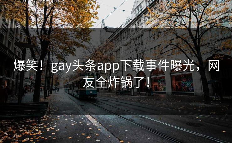 爆笑！gay头条app下载事件曝光，网友全炸锅了！
