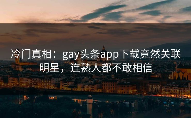 冷门真相：gay头条app下载竟然关联明星，连熟人都不敢相信