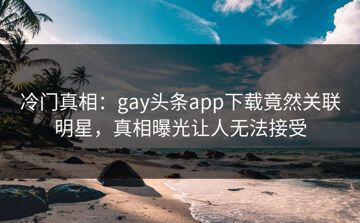 冷门真相：gay头条app下载竟然关联明星，真相曝光让人无法接受