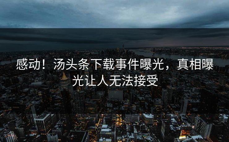 感动！汤头条下载事件曝光，真相曝光让人无法接受