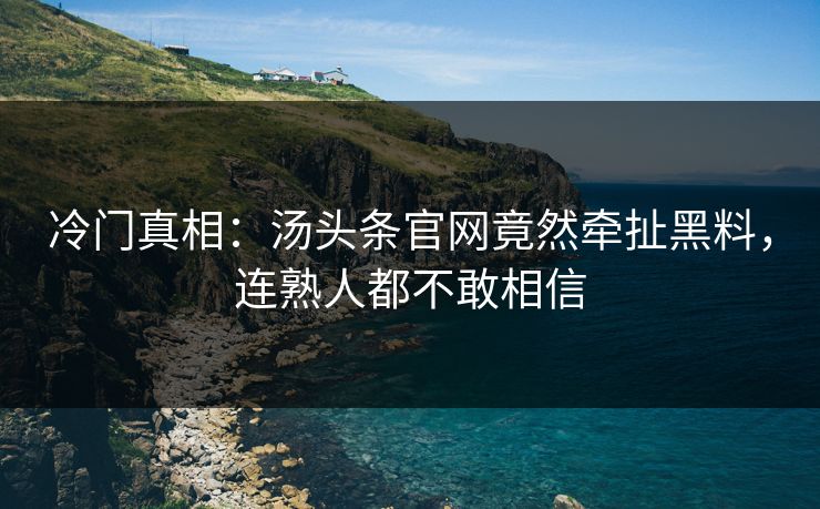 冷门真相：汤头条官网竟然牵扯黑料，连熟人都不敢相信