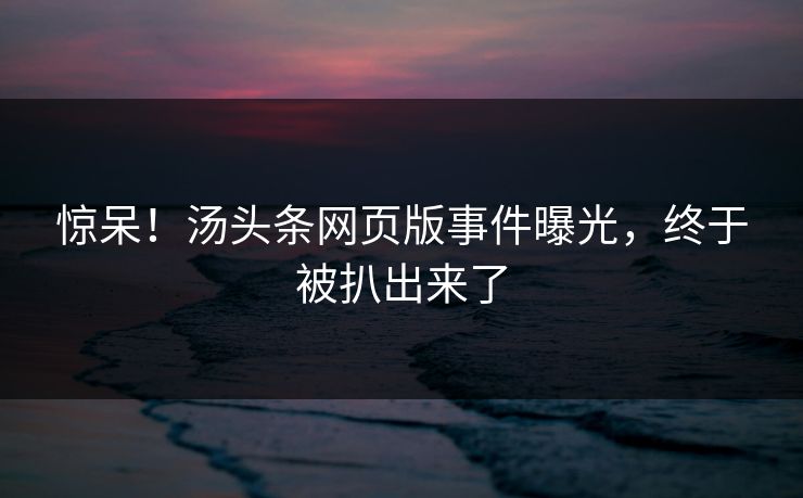 惊呆！汤头条网页版事件曝光，终于被扒出来了