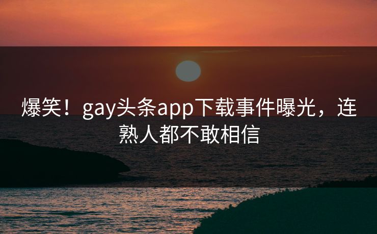 爆笑！gay头条app下载事件曝光，连熟人都不敢相信
