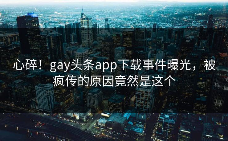 心碎！gay头条app下载事件曝光，被疯传的原因竟然是这个