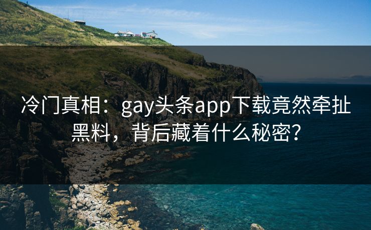 冷门真相：gay头条app下载竟然牵扯黑料，背后藏着什么秘密？