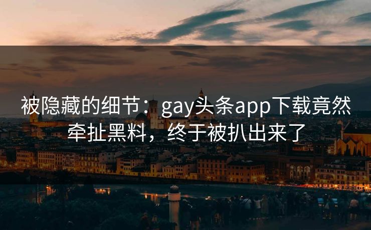 被隐藏的细节：gay头条app下载竟然牵扯黑料，终于被扒出来了