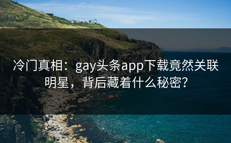 冷门真相：gay头条app下载竟然关联明星，背后藏着什么秘密？
