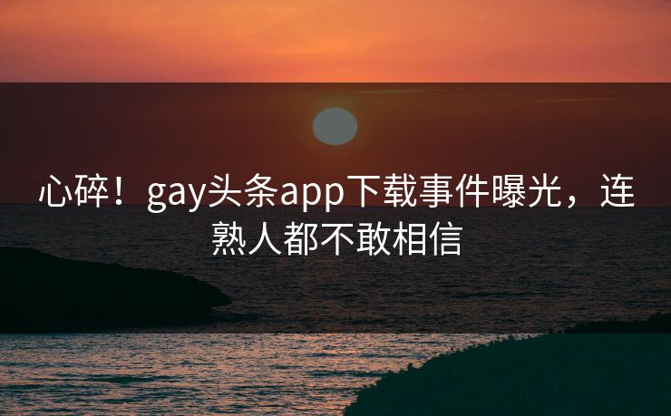 心碎！gay头条app下载事件曝光，连熟人都不敢相信