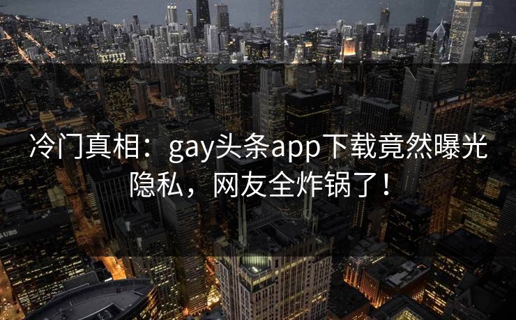 冷门真相：gay头条app下载竟然曝光隐私，网友全炸锅了！